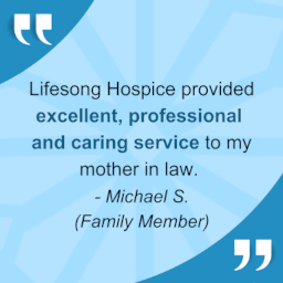"Lifesong Hospice provided excellent, professional, and caring service to my mother-in-law." - Michael S., family member