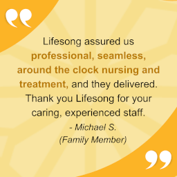 "Lifesong assured us professional, seamless, around the clock nursing and treatment, and they delivered. Thank you Lifesong for your caring, experienced staff." - Michael S. (family member)